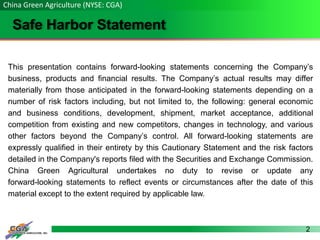 2
Safe Harbor Statement
This presentation contains forward-looking statements concerning the Company’s
business, products and financial results. The Company’s actual results may differ
materially from those anticipated in the forward-looking statements depending on a
number of risk factors including, but not limited to, the following: general economic
and business conditions, development, shipment, market acceptance, additional
competition from existing and new competitors, changes in technology, and various
other factors beyond the Company’s control. All forward-looking statements are
expressly qualified in their entirety by this Cautionary Statement and the risk factors
detailed in the Company's reports filed with the Securities and Exchange Commission.
China Green Agricultural undertakes no duty to revise or update any
forward-looking statements to reflect events or circumstances after the date of this
material except to the extent required by applicable law.
China Green Agriculture (NYSE: CGA)
 