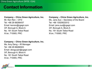20
Contact Information
China Green Agriculture (NYSE: CGA)
Company – China Green Agriculture, Inc.
Mr. Ken Ren – CFO
Tel: +86 29 88266437
Email: kenren@cgagri.com
3/F, Borough A, Block A
No. 181 South Taibai Road
Xi’an, 710065, PRC
Company – China Green Agriculture, Inc.
Ms. Jane Zuo – Secretary of the Board
Tel: +86 13520622512
Email: jane.zuo@cgagri.com
3/F, Borough A, Block A
No. 181 South Taibai Road
Xi’an, 710065, PRC
Company – China Green Agriculture, Inc.
Ms. Amy Deng – IR Manager
Tel: +86 29 88266503
Email: dengyuqin@cgagri.com
3/F, Borough A, Block A
No. 181 South Taibai Road
Xi’an, 710065, PRC
 
