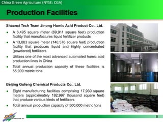 8
Production Facilities
China Green Agriculture (NYSE: CGA)
Shaanxi Tech Team Jinong Humic Acid Product Co., Ltd.
 A 6,495 square meter (69,911 square feet) production
facility that manufactures liquid fertilizer products
 A 13,803 square meter (148,576 square feet) production
facility that produces liquid and highly concentrated
(powdered) fertilizers
 Utilizes one of the most advanced automated humic acid
production lines in China
 Total annual production capacity of these facilities is
55,000 metric tons
Beijing Gufeng Chemical Products Co., Ltd.
 Eight manufacturing facilities comprising 17,930 square
meters (approximately 192,997 thousand square feet)
that produce various kinds of fertilizers
 Total annual production capacity of 500,000 metric tons
 