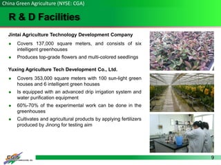 9
R & D Facilities
China Green Agriculture (NYSE: CGA)
Jintai Agriculture Technology Development Company
 Covers 137,000 square meters, and consists of six
intelligent greenhouses
 Produces top-grade flowers and multi-colored seedlings
Yuxing Agriculture Tech Development Co., Ltd.
 Covers 353,000 square meters with 100 sun-light green
houses and 6 intelligent green houses
 Is equipped with an advanced drip irrigation system and
water purification equipment
 60%-70% of the experimental work can be done in the
greenhouses
 Cultivates and agricultural products by applying fertilizers
produced by Jinong for testing aim
 