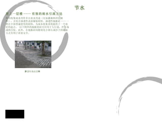 更上一层楼 ---- 有效的雨水引流方法 利用收集雨水用作非自来水用途（比如灌溉和冲洗厕 所），并结合渗透性表面铺装材料。渗透性地板砖 ---- 一 种在中国普遍使用的材料，为雨水收集系统提供了一个很 好的起点。 以下例举的地板瓷砖可应用于人行道，停车场 或四合院。此外，在地板砖间隙填充小卵石或沙子的铺装 方式有利于孩童安全。 节水 渗透性地面瓷 砖 
