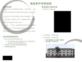 视觉和声学舒适性 看得更清楚 用眼看是学生学习和教师教学过程的一个重要手段。一所优秀 的学校应当通过提供良好的视觉环境去促进而不是妨碍教学。 学生在每天学习过程中都得花大部分时间用眼睛看—读书、写 字、看黑板等。他们必须一遍又一遍地抬头和低头，光线不足 或眩光将严重影响学生的学习能力。 另一方面，一个舒适、高效的视觉环境将对学生学习和教师教 学起到促进作用。简单地考虑照向课桌的光量还远远不够，视 觉舒适性源于自然采光和人工照明相结合的完美设计和整合  如何获得视觉舒适性 整合自然采光和电灯照明方案 最大化利用自然日光能减少对人工照明的需求，从而减少电耗费用和废热的产生 平衡每个房间的照明数量和质量 控制或消除眩光 影响视觉环境的因素 照明设计 & 场地方位 灯具的数量、类型和布置 窗户的数量、类型和布置 最大限度减少北向窗户的数量 南向窗户尺寸最大化 