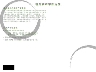 精心设计的学校声学系统 在一个声学环境恶劣的场合听人说话就像在一个光线昏暗的房间里 看书一样费神，注意力会下降，学习效果也会大打折扣。来自校外 （如汽车、飞机）、走道（脚步声、说话声）、其他教室（扩声 系统和不适当的传输损耗）、机械设备（压缩机、锅炉和新风系 统）甚至教室内部（混响）的噪音都会影响学生的注意力。充分利 用现代专业信息和工具的新建学校能提供一个优良的声学环境，从 而能在教学环境层面上大幅提高教学效果。 实现声学舒适性 缩短教室内部声音混响时间 硬面—像黑板、水泥地板和天花等会增强混响 软面—像软包板、地毯和窗帘等可减弱混响 限制教室外部噪声向室内传送  建筑 HVAC （ 空调暖通）系统背景噪声最小化 视觉和声学舒适性 