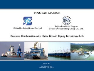 PINGTAN MARINE



                                                  Fujian Provincial Pingtan
  China Dredging Group Co., Ltd.             County Ocean Fishing Group Co., Ltd.


Business Combination with China Growth Equity Investment Ltd.




                                   January 2013
                               CONFIDENTIAL
                             INTERNAL USE ONLY
 