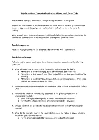 Popular National Cinema & Globalization: China – Study Group Tasks


These are the tasks you should work through during this week’s study group.

We will not refer directly to all of these questions in the seminar. Instead, you should view
this as an opportunity to apply what you have learnt so far, from the lecture and the
reading.

What you talk about in the study group should hopefully feed into our discussion during the
seminar, so you may want to note down some of the points you have raised.


Task 1: On your own

Read and highlight/annotate the attached article from the Wall Street Journal.


Task 2: In small groups

Referring to this week’s reading and the article you have just read, discuss the following
questions:

1. What changes have occurred in the Chinese film industry since the 1990s?
     a. At the level of production? (e.g. types of films made, personnel etc)
     b. At the level of distribution? (e.g. What kinds of films are distributed in China? By
         whom?)
     c. At the level of exhibition? (e.g. How and where are films consumed? What kinds
         of films are successful at the box office?)

2. How are these changes connected to more general social, cultural and economic shifts in
   China?

3. How has the American film industry responded to the growing importance of
   international markets?
       a. What strategies are being used to attract an international audience?
       b. How has this affected the kinds of films being made by Hollywood?

4. Why do you think the blockbuster has become the dominant form of ‘transnational’
   cinema?

5. What do the examples given in the reading tell us about the nature of power relations
   within the global cinema market?
      a. How is cinema connected to wider economic and political issues?
 