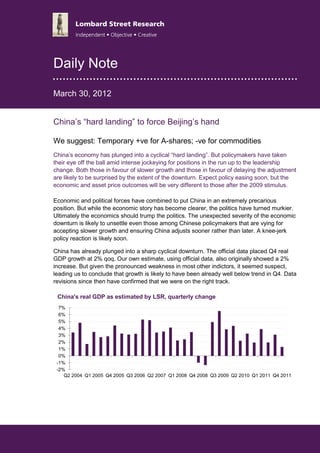 Daily Note

March 30, 2012


China’s “hard landing” to force Beijing’s hand

We suggest: Temporary +ve for A-shares; -ve for commodities
                                         ve
China’s economy has plunged into a cyclical “hard landing”. But policymakers have taken
                                                                    policymakers
their eye off the ball amid intense jockeying for positions in the run up to the leadership
change. Both those in favour of slower growth and those in favour of delaying the adjustment
are likely to be surprised by the extent of the downturn. Expect policy easing soon, but the
economic and asset price outcomes will be very different to those after the 2009 stimulus.

Economic and political forces have combined to put China in an extremely precarious
position. But while the economic story has become clearer, the politic have turned murkier.
                                                               politics
Ultimately the economics should trump the politics. The unexpected severity of the economic
downturn is likely to unsettle even those among Chinese policymakers that are vying for
                                                Chinese
accepting slower growth and ensuring China adjusts sooner rather than later. A knee
                                                                                knee-jerk
policy reaction is likely soon.

China has already plunged into a sharp cyclical downturn. The official data placed Q4 real
        as
GDP growth at 2% qoq. Our own estimate, using official data, also originally showed a 2%
increase. But given the pronounced weakness in most other indictors, it seemed suspect,
leading us to conclude that growth is likely to have been already well below trend in Q4. Data
revisions since then have confirmed that we were on the right track.
                                                          right

 China's real GDP as estimated by LSR, quarterly change
  7%
  6%
  5%
  4%
  3%
  2%
  1%
  0%
 -1%
 -2%
    Q2 2004 Q1 2005 Q4 2005 Q3 2006 Q2 2007 Q1 2008 Q4 2008 Q3 2009 Q2 2010 Q1 2011 Q4 2011




www.lombardstreetresearch.com
 