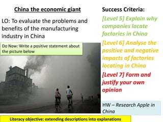 China the economic giant Success Criteria:
[Level 5] Explain why
companies locate
factories in China
[Level 6] Analyse the
positive and negative
impacts of factories
locating in China
[Level 7] Form and
justify your own
opinion
Literacy objective: extending descriptions into explanations
LO: To evaluate the problems and
benefits of the manufacturing
industry in China
Do Now: Write a positive statement about
the picture below
HW – Research Apple in
China
 