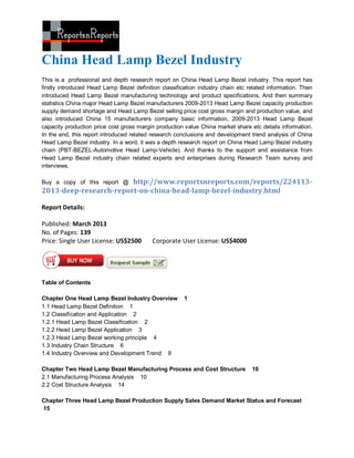China Head Lamp Bezel Industry
This is a professional and depth research report on China Head Lamp Bezel industry. This report has
firstly introduced Head Lamp Bezel definition classification industry chain etc related information. Then
introduced Head Lamp Bezel manufacturing technology and product specifications, And then summary
statistics China major Head Lamp Bezel manufacturers 2009-2013 Head Lamp Bezel capacity production
supply demand shortage and Head Lamp Bezel selling price cost gross margin and production value, and
also introduced China 15 manufacturers company basic information, 2009-2013 Head Lamp Bezel
capacity production price cost gross margin production value China market share etc details information.
In the end, this report introduced related research conclusions and development trend analysis of China
Head Lamp Bezel industry. In a word, it was a depth research report on China Head Lamp Bezel industry
chain (PBT-BEZEL-Automotive Head Lamp-Vehicle). And thanks to the support and assistance from
Head Lamp Bezel industry chain related experts and enterprises during Research Team survey and
interviews.

                        http://www.reportsnreports.com/reports/224113-
Buy a copy of this report @
2013-deep-research-report-on-china-head-lamp-bezel-industry.html

Report Details:

Published: March 2013
No. of Pages: 139
Price: Single User License: US$2500       Corporate User License: US$4000




Table of Contents

Chapter One Head Lamp Bezel Industry Overview          1
1.1 Head Lamp Bezel Definition 1
1.2 Classification and Application 2
1.2.1 Head Lamp Bezel Classification 2
1.2.2 Head Lamp Bezel Application 3
1.2.3 Head Lamp Bezel working principle 4
1.3 Industry Chain Structure 6
1.4 Industry Overview and Development Trend 9

Chapter Two Head Lamp Bezel Manufacturing Process and Cost Structure             10
2.1 Manufacturing Process Analysis 10
2.2 Cost Structure Analysis 14

Chapter Three Head Lamp Bezel Production Supply Sales Demand Market Status and Forecast
15
 