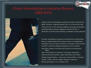 In 2009, China’s hemodialysis equipment market scale reached
RMB1.06 billion, representing less than 2% of the world’s total.
There are only 10-15% patients suffering end-stage renal failure
accepting dialysis therapy, lagging far behind the 95% in
developed countries and indicating considerable market potential.
Chinese hemodialysis equipment manufacturers as latecomers
feature underdeveloped technology and poor competitiveness,
resulting in the low market occupancy. At present, China imports
over 90% of the hemodialysis equipment such as dialysis
machines, dialysers and blood tubing sets from Europe and
Japan.
Take hemodialyzer for example, four foreign enterprises –
Germany-based Fresenius, Japan-based Nipro and Asahi,
Sweden-based Gambro - held a lion’s share of 69% in Chinese
market in 2009, while the largest domestic enterprise –
Shandong Weigao - only occupied 4.5%.
China Hemodialysis Industry Report,
2009-2010
 