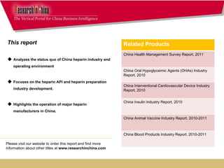 This report  Analyzes the status quo of China heparin industry and operating environment Focuses on the heparin API and heparin preparation industry development. Highlights the operation of major heparin manufacturers in China.  Please visit our website to order this report and find more information about other titles at  www.researchinchina.com Related Products China Health Management Survey Report, 2011 China Oral Hypoglyceimic Agents (OHAs) Industry Report, 2010 China Interventional Cardiovascular Device Industry Report, 2010 China Insulin Industry Report, 2010 China Animal Vaccine Industry Report, 2010-2011 China Blood Products Industry Report, 2010-2011 