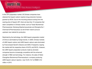 In the UFH preparation market, 26 Chinese companies have obtained the heparin sodium injection drug production licenses granted by SFDA. Due to the mounting pressure arising from the soaring price of heparin API, there are less than 10 companies that seem competitive in Chinese market, such as Tianjin Biochemical Pharmaceutical, Wanbang Biopharmaceuticals and Shanghai No.1 Chemical & Pharmaceutical, but all of them need to procure upstream raw material for production.  Restricted by the technology, the LMW heparin preparation market of China is dominated by foreign brands. In 2009, Chinese markets of LMW heparin sodium and LMW heparin calcium were dominated by France-based Sanofi’s Clexane and GSK’s Fraxiparine, topping the market with the respective share of 54.5% and 59.0%. However, the LMW heparin preparation products made by domestic companies become increasingly competitive with the enhanced strength in R&D and technology. For instance, the sales of Hebei Changshan Biochemical Pharmaceutical, a company producing LMW heparin calcium injection, rose 72.6% YoY to RMB51.612 million in 2010.     