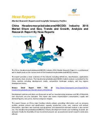 Hexa Reports
Market Research Reports and Insightful Company Profiles
China Hexabromocyclododecane(HBCDD) Industry 2016
Market Share and Size, Trends and Growth, Analysis and
Research Report By Hexa Reports
The China Hexabromocyclododecane(HBCDD) Industry 2016 Market Research Report is a professional
and in-depth study on the current state of the Hexabromocyclododecane(HBCDD) industry.
The report provides a basic overview of the industry including definitions, classifications, applications
and industry chain structure. The Hexabromocyclododecane(HBCDD) market analysis is provided for the
China markets including development trends, competitive landscape analysis, and key regions
development status.
Browse Detail Report With TOC @ http://www.hexareports.com/report/china-
hexabromocyclododecane-hbcdd-industry-2016/details
Development policies and plans are discussed as well as manufacturing processes and Bill of Materials
cost structures are also analyzed. This report also states import/export consumption, supply and
demand Figures, cost, price, revenue and gross margins.
The report focuses on China major leading industry players providing information such as company
profiles, product picture and specification, capacity, production, price, cost, revenue and contact
information. Upstream raw materials and equipment and downstream demand analysis is also carried
out. The Hexabromocyclododecane(HBCDD) industry development trends and marketing channels are
analyzed. Finally the feasibility of new investment projects are assessed and overall research conclusions
offered.
 