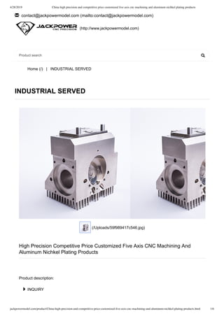 4/28/2019 China high precision and competitive price customized ﬁve axis cnc machining and aluminum nichkel plating products
jackpowermodel.com/product/China-high-precision-and-competitive-price-customized-ﬁve-axis-cnc-machining-and-aluminum-nichkel-plating-products.html 1/6
  contact@jackpowermodel.com  (mailto:contact@jackpowermodel.com )
Home (/)   |   INDUSTRIAL SERVED
✉
 (http://www.jackpowermodel.com)

INDUSTRIAL SERVED
 (/Uploads/59f989417c546.jpg)
High Precision Competitive Price Customized Five Axis CNC Machining And
Aluminum Nichkel Plating Products
Product description:
 INQUIRY
Product search
 