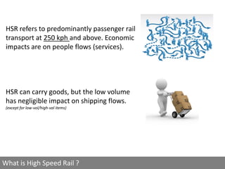 HSR refers to predominantly passenger rail
 transport at 250 kph and above. Economic
 impacts are on people flows (services).




 HSR can carry goods, but the low volume
 has negligible impact on shipping flows.
 (except for low-vol/high-val items)




What is High Speed Rail ?
 