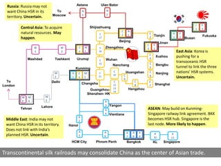 Russia: Russia may not                      Astana               Ulan Bator
  want China HSR in its       To                    N                      N
                                                    3                      2
  territory. Uncertain.     Moscow

                                                                                                                                                    J   E
         Central Asia: To acquire                            Shijiazhuang                                                                           1   3
                                                                                     C       N
         natural resources. May                                   C                  1       1
                                                                                                                C                  K    E
         happen.                                                  17                                            2 Tianjin          1    2   Busan
                                                                                                                                                        Fukuoka
                                                                                    Beijing                              Jinan
                                                                                                            C       E
                  W                 W           C       W         C    Zhengzhou                            3       1
                  3                 2           x       1         16                                                                   East Asia: Korea is
                                                                                                                C
                                                                                                                4
                                                                                                                        Xuzhou         pushing for a
              Mashdad          Tashkent       Urumqi              C    Wuhan
                                                                  15                                            C
                                                                                                                                       transoceanic HSR
                                                                               Nanchang                                 Bengbu
                                              Kunming                                                           5                      tunnel to link the three
                               M          A     C       M         C
                                                                               C             Huangshan          C       Nanjing        nations’ HSR systems.
                                                                               10        C                      6
                               2          1     y       1         11
                                                                                         9
                                                                                                                                       Uncertain.
  To                        Delhi                                              C                    C           C
                                                    Changsha                   12                   8               Shanghai
London                                                                                                          7
                                                                               13                Hangzhou
                                                             Guangzhou-
                                                                               14
                                                            Shenzhen- HK
          W   M         M
          4   4         3                                              A
                                                                       3 Yangon
                      Lahore
         Tehran                                                        A                                    ASEAN: May build on Kunming-
                                                                       4 Vientiane                          Singapore railway link agreement. BKK
                                                A
 Middle East: India may not                     2
                                                                                                            becomes HSR hub. Singapore is the
 want China HSR in its territory.       Hanoi                                                               last node. More likely to happen.
 Does not link with India’s                     A                      A                     A     A    A           A
 planned HSR. Uncertain.                        5                      6                     7     8    9
                                                                                                                                  A
                                                                                                                    10            11
                                          HCM City              Phnom Penh                   Bangkok                KL      Singapore


Transcontinental silk railroads may consolidate China as the center of Asian trade.
 