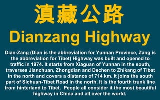 滇藏公路
Dianzang Highway
Dian-Zang (Dian is the abbreviation for Yunnan Province, Zang is
the abbreviation for Tibet) Highway was built and opened to
traffic in 1974. It starts from Xiaguan of Yunnan in the south,
traverses Jianchuan, Zhongdian and Dechen to Zhikang of Tibet
in the north and covers a distance of 714 km. It joins the south
part of Sichuan-Tibet Road in the north. It is the fourth trunk line
from hinterland to Tibet. People all consider it the most beautiful
highway in China and all over the world.
 