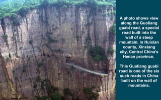 A photo shows view
along the Guoliang
guabi road, a special
road built into the
wall of a steep
mountain, in Huixian
county, Xinxiang
city, Central China's
Henan province.
This Guoliang guabi
road is one of the six
such roads in China
built on the wall of
mountains.
 