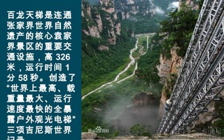 百龙天梯是连通
张家界世界自然
遗产的核心袁家
界景区的重要交
通设施，高 326
米，运行时间 1
分 58 秒。创造了
“世界上最高、载
重量最大、运行
速度最快的全暴
露户外观光电梯”
三项吉尼斯世界
 