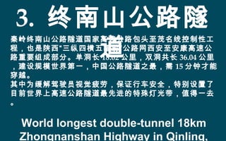 3. 终南山公路隧
道
秦岭终南山公路隧道国家高速公路包头至茂名线控制性工
程，也是陕西“三纵四横五辐射”公路网西安至安康高速公
路重要组成部分。单洞长 18.02 公里，双洞共长 36.04 公里
，建设规模世界第一，中国公路隧道之最，需 15 分钟才能
穿越。
其中为缓解驾驶员视觉疲劳，保证行车安全，特别设置了
目前世界上高速公路隧道最先进的特殊灯光带，值得一去
。
World longest double-tunnel 18km
Zhongnanshan Highway in Qinling,
 