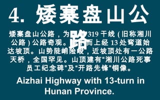 4. 矮寨盘山公
路
矮寨盘山公路，为国道 319 干线 ( 旧称湘川
公路 ) 公路奇观。自下而上经 13 处弯道始
达坡顶。山势陡峭险峻，近坡顶处有一公路
天桥，全国罕见。山顶建有“湘川公路死事
员工纪念碑”及“开路先锋”铜像。
Aizhai Highway with 13-turn in
Hunan Province.
 
