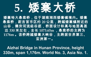 5. 矮寨大桥
矮寨特大悬索桥，位于湖南湘西矮寨镇境内。矮寨
悬索桥，距吉首市区约 20 公里，跨越矮寨镇附近的
山谷，德夯河流经谷底，桥面设计标高与地面高差
达 330 米左右，全长 1073.65m ，悬索桥的主跨为
1176m 。该桥跨越矮寨大峡谷，主跨居世界第三、
亚洲第一。
Aizhai Bridge in Hunan Province, height
330m, span 1,176m. World No. 3, Asia No. 1.
 