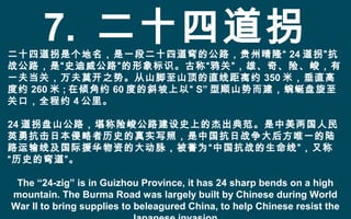 7. 二十四道拐二十四道拐是个地名，是一段二十四道弯的公路，贵州晴隆“ 24 道拐”抗
战公路，是“史迪威公路”的形象标识。古称“鸦关”，雄、奇、险、峻，有
一夫当关，万夫莫开之势。从山脚至山顶的直线距离约 350 米，垂直高
度约 260 米 ; 在倾角约 60 度的斜坡上以“ S” 型顺山势而建，蜿蜒盘旋至
关口，全程约 4 公里。
24 道拐盘山公路，堪称险峻公路建设史上的杰出典范。是中美两国人民
英勇抗击日本侵略者历史的真实写照，是中国抗日战争大后方唯一的陆
路运输线及国际援华物资的大动脉，被誉为“中国抗战的生命线”，又称
“历史的弯道”。
The “24-zig” is in Guizhou Province, it has 24 sharp bends on a high
mountain. The Burma Road was largely built by Chinese during World
War II to bring supplies to beleagured China, to help Chinese resist the
 