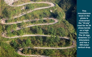 This
mountainous
track in the
photo is
nicknamed
the "24-zig"
road for its 24
sharp bends
on a high
mountain.
The 24 zigs
stretches 3.7
kilometers
and has a
300-meter
vertical drop.
 