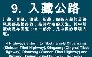 9. 入藏公路
川藏、青藏、滇藏、新藏，四条入藏的公路
风景都是极好的，是骑行者的天堂。其中川
藏线是与国道 318 一部分，是中国的景观大
道。
4 Highways enter into Tibet namely Chuanzang
(Sichuan-Tibet Highway), Qingzang (Qinghai-Tibet
Highway), Dianzang (Yunnan-Tibet Highway) and
 
