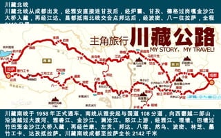 川藏北线
川藏北线从成都出发，经雅安直接进甘孜后，经炉霍、甘孜、德格过岗嘎金沙江
大桥入藏，再经江达、昌都抵南北线交合点邦达后，经波密、八一往拉萨，全程
2413 公里。
川藏南线于 1958 年正式通车。南线从雅安起与国道 108 分道，向西翻越二郎山，
沿途越过大渡河、雅砻江、金沙江、澜沧江、怒江上游，经雅江、理塘、巴塘过
竹巴笼金沙江大桥入藏，再经芒康、左贡、邦达、八宿、然乌、波密、林芝、墨
竹工卡、达孜抵拉萨。川藏南线成都至拉萨全长 2142 千米
 