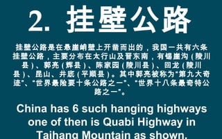 2. 挂壁公路
挂壁公路是在悬崖峭壁上开凿而出的，我国一共有六条
挂壁公路，主要分布在太行山及晋东南，有锡崖沟 ( 陵川
县 ) 、郭亮 ( 辉县 ) 、陈家园 ( 陵川县 ) 、回龙 ( 陵川
县 ) 、昆山、井底 ( 平顺县 ) 。其中郭亮被称为“第九大奇
迹”、“世界最险要十条公路之一”、“世界十八条最奇特公
路之一”。
China has 6 such hanging highways
one of then is Quabi Highway in
Taihang Mountain as shown.
 