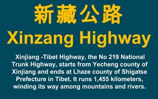 新藏公路
Xinzang Highway
Xinjiang -Tibet Highway, the No 219 National
Trunk Highway, starts from Yecheng county of
Xinjiang and ends at Lhaze county of Shigatse
Prefecture in Tibet. It runs 1,455 kilometers,
winding its way among mountains and rivers.
 