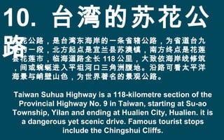 10. 台湾的苏花公
路
苏花公路，是台湾东海岸的一条省辖公路，为省道台九
线的一段，北方起点是宜兰县苏澳镇，南方终点是花莲
县花莲市，临海道路全长 118 公里，大致依海岸线修筑
，间或蜿蜒进入平坦河口三角洲腹地。沿路可看太平洋
海景与峭壁山色，为世界著名的景观公路。
Taiwan Suhua Highway is a 118-kilometre section of the
Provincial Highway No. 9 in Taiwan, starting at Su-ao
Township, Yilan and ending at Hualien City, Hualien. it is
a dangerous yet scenic drive. Famous tourist stops
include the Chingshui Cliffs.
 