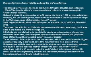 If you suffer from a fear of heights, perhaps this one's not for you.
The Bailong Elevator, also known as the Hundred Dragons Elevator, carries tourists
1,070ft (330m) up the side of a massive sandstone column in a mountain range in
China's Hunan Province.
Riding the glass lift, which carries up to 50 people at a time or 1,380 an hour, offers jaw-
dropping, not to say vertiginous, views down to the bottom of the rocky mountain range
in the Wulingyuan area of Zhangijiajie, Hunan Province.
Work began on the lift, which cost 120m yuan, or around £12m, in 1999 and finished in
2002.
The project met with fierce criticism from environmentalists who were angry that it was
sited in the middle of a World Heritage Site.
Lift shafts and tunnels had to be dug into the quartz sandstone column chosen from
thousands in the area, and earthquake detectors installed so that the lifts (there are
three of them) could be evacuated quickly in case of disaster.
Those in favour of the project said that the elevators, which are said to boast the biggest
passenger capacity in the world, saved the mountain trails from excess traffic.
But protestors said the area, which attracts 5m visitors each year, was already saturated
with tourists and did not need another attraction to boost that number further.
After it was built, the lift was said to be the world's tallest full-exposure outdoor lift,
tallest double-deck sightseeing elevator, and the fastest passenger elevator with the
biggest capacity, according to Industrytap.com.
 