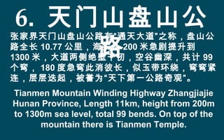 6. 天门山盘山公
路
张家界天门山盘山公路有“通天大道”之称，盘山公
路全长 10.77 公里，海拔从 200 米急剧提升到
1300 米，大道两侧绝壁千仞，空谷幽深，共计 99
个弯， 180 度急弯此消彼长，似玉带环绕，弯弯紧
连，层层迭起，被誉为“天下第一公路奇观”。
Tianmen Mountain Winding Highway Zhangjiajie
Hunan Province, Length 11km, height from 200m
to 1300m sea level, total 99 bends. On top of the
mountain there is Tianmen Temple.
 