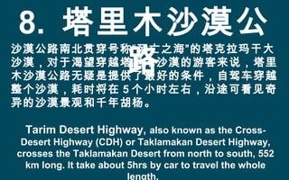 8. 塔里木沙漠公
路
沙漠公路南北贯穿号称“死亡之海”的塔克拉玛干大
沙漠，对于渴望穿越塔里木沙漠的游客来说，塔里
木沙漠公路无疑是提供了最好的条件，自驾车穿越
整个沙漠，耗时将在 5 个小时左右，沿途可看见奇
异的沙漠景观和千年胡杨。
Tarim Desert Highway, also known as the Cross-
Desert Highway (CDH) or Taklamakan Desert Highway,
crosses the Taklamakan Desert from north to south, 552
km long. It take about 5hrs by car to travel the whole
length.
 