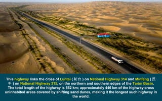 This highway links the cities of Luntai ( 轮台 ) on National Highway 314 and Minfeng ( 民
丰 ) on National Highway 315, on the northern and southern edges of the Tarim Basin.
The total length of the highway is 552 km; approximately 446 km of the highway cross
uninhabited areas covered by shifting sand dunes, making it the longest such highway in
the world.
 
