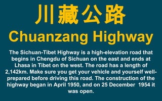 川藏公路
Chuanzang Highway
The Sichuan-Tibet Highway is a high-elevation road that
begins in Chengdu of Sichuan on the east and ends at
Lhasa in Tibet on the west. The road has a length of
2,142km. Make sure you get your vehicle and yourself well-
prepared before driving this road. The construction of the
highway began in April 1950, and on 25 December 1954 it
was open.
 