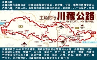 川藏北线
川藏北线从成都出发，经雅安直接进甘孜后，经炉霍、甘孜、德格过岗嘎金沙江
大桥入藏，再经江达、昌都抵南北线交合点邦达后，经波密、八一往拉萨，全程
2413 公里。
川藏南线于 1958 年正式通车。南线从雅安起与国道 108 分道，向西翻越二郎山，
沿途越过大渡河、雅砻江、金沙江、澜沧江、怒江上游，经雅江、理塘、巴塘过
竹巴笼金沙江大桥入藏，再经芒康、左贡、邦达、八宿、然乌、波密、林芝、墨
竹工卡、达孜抵拉萨。川藏南线成都至拉萨全长 2142 千米
 