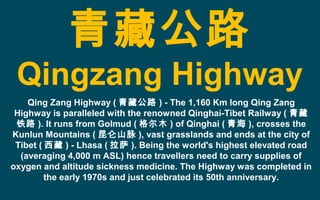 青藏公路
Qingzang Highway
Qing Zang Highway ( 青藏公路 ) - The 1,160 Km long Qing Zang
Highway is paralleled with the renowned Qinghai-Tibet Railway ( 青藏
铁路 ). It runs from Golmud ( 格尔木 ) of Qinghai ( 青海 ), crosses the
Kunlun Mountains ( 昆仑山脉 ), vast grasslands and ends at the city of
Tibet ( 西藏 ) - Lhasa ( 拉萨 ). Being the world's highest elevated road
(averaging 4,000 m ASL) hence travellers need to carry supplies of
oxygen and altitude sickness medicine. The Highway was completed in
the early 1970s and just celebrated its 50th anniversary.
 
