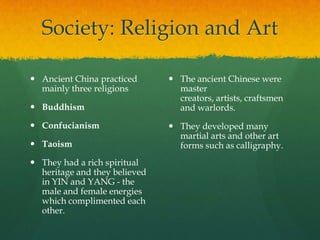Society: Religion and Art

 Ancient China practiced       The ancient Chinese were
  mainly three religions         master
                                 creators, artists, craftsmen
 Buddhism                       and warlords.
 Confucianism                  They developed many
                                 martial arts and other art
 Taoism                         forms such as calligraphy.
 They had a rich spiritual
  heritage and they believed
  in YIN and YANG - the
  male and female energies
  which complimented each
  other.
 