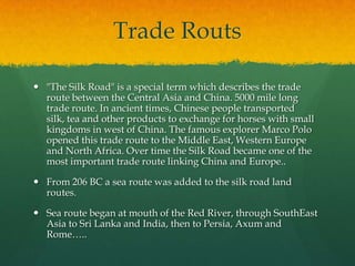 Trade Routs

 "The Silk Road" is a special term which describes the trade
  route between the Central Asia and China. 5000 mile long
  trade route. In ancient times, Chinese people transported
  silk, tea and other products to exchange for horses with small
  kingdoms in west of China. The famous explorer Marco Polo
  opened this trade route to the Middle East, Western Europe
  and North Africa. Over time the Silk Road became one of the
  most important trade route linking China and Europe..

 From 206 BC a sea route was added to the silk road land
  routes.

 Sea route began at mouth of the Red River, through SouthEast
  Asia to Sri Lanka and India, then to Persia, Axum and
  Rome…..
 