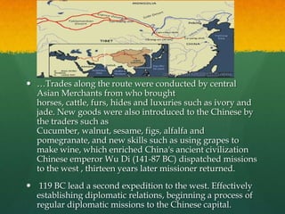  …Trades along the route were conducted by central
  Asian Merchants from who brought
  horses, cattle, furs, hides and luxuries such as ivory and
  jade. New goods were also introduced to the Chinese by
  the traders such as
  Cucumber, walnut, sesame, figs, alfalfa and
  pomegranate, and new skills such as using grapes to
  make wine, which enriched China's ancient civilization
  Chinese emperor Wu Di (141-87 BC) dispatched missions
  to the west , thirteen years later missioner returned.
 119 BC lead a second expedition to the west. Effectively
  establishing diplomatic relations, beginning a process of
  regular diplomatic missions to the Chinese capital.
 