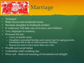 Marriage
•   Arranged
•   Bride moves into husbands home.
•   Becomes daughter to husbands mother
•   If widowed, will take care of in-laws and children
•   Very improper to remarry.
•   Pressure for son
    – Carry on family name
    – Daughters unwanted burden and cannot care for aging parents.
      Sometimes left to die or sold in poorer families.
    – Reason for men to have more than one wife.
• Wealth and social status
• Unfamiliar until wedding day
• Wear red – believed meaning of foreshadowed delight.
 