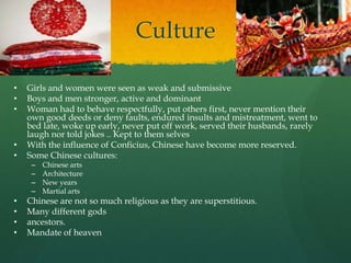 Culture

•   Girls and women were seen as weak and submissive
•   Boys and men stronger, active and dominant
•   Woman had to behave respectfully, put others first, never mention their
    own good deeds or deny faults, endured insults and mistreatment, went to
    bed late, woke up early, never put off work, served their husbands, rarely
    laugh nor told jokes .. Kept to them selves
•   With the influence of Conficius, Chinese have become more reserved.
•   Some Chinese cultures:
     –   Chinese arts
     –   Architecture
     –   New years
     –   Martial arts
•   Chinese are not so much religious as they are superstitious.
•   Many different gods
•   ancestors.
•   Mandate of heaven
 