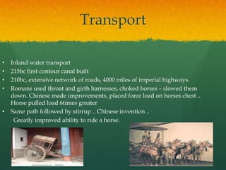 Transport

•   Inland water transport
•   215bc first contour canal built
•   210bc, extensive network of roads, 4000 miles of imperial highways.
•   Romans used throat and girth harnesses, choked horses – slowed them
    down. Chinese made improvements, placed force load on horses chest ..
    Horse pulled load 6times greater
•   Same path followed by stirrup .. Chinese invention ..
     Greatly improved ability to ride a horse.
 