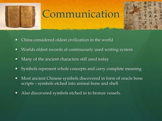 Communication

 China considered oldest civilization in the world

 Worlds oldest records of continuously used writing system

 Many of the ancient characters still used today

 Symbols represent whole concepts and carry complete meaning

 Most ancient Chinese symbols discovered in form of oracle bone
  scripts – symbols etched into animal bone and shell

 Also discovered symbols etched in to bronze vessels.
 