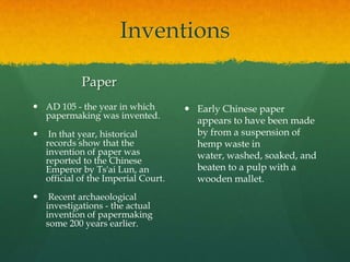 Inventions

             Paper
 AD 105 - the year in which           Early Chinese paper
  papermaking was invented.
                                        appears to have been made
    In that year, historical           by from a suspension of
    records show that the               hemp waste in
    invention of paper was              water, washed, soaked, and
    reported to the Chinese
    Emperor by Ts'ai Lun, an            beaten to a pulp with a
    official of the Imperial Court.     wooden mallet.
    Recent archaeological
    investigations - the actual
    invention of papermaking
    some 200 years earlier.
 