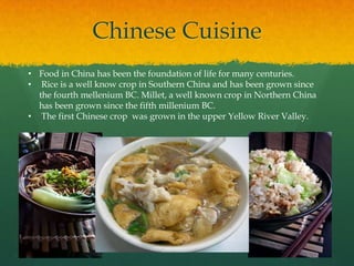 Chinese Cuisine
• Food in China has been the foundation of life for many centuries.
• Rice is a well know crop in Southern China and has been grown since
  the fourth mellenium BC. Millet, a well known crop in Northern China
  has been grown since the fifth millenium BC.
• The first Chinese crop was grown in the upper Yellow River Valley.
 