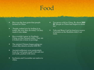 Food

   Rice was the first grain that people          Tea grows wild in China. By about 3000
    farmed in China.                               BC people in China had begun to drink
                                                   tea.
   People cooked rice by boiling it in
    water, the way they do today. Or they         Tofu and Bean Curd in food as a source
    made it into wine.                             of protein as the Buddists didn’t eat
                                                   meat.
   Rice wouldn’t grow in Northern
    China, so they farmed millet. They ate
    it boiled into a kind of porridge.

   The ancient Chinese began eating ice
    cream-like deserts around 2000 B.C.

   Ancient noblemen were particularly
    fond of a soft paste made with soft rice
    and milk, packed with snow.

   Soybeans and Cucumber are native to
    china.
 