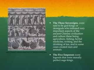  The Three Sovereigns, were
                                                            said to be god-kings or
                                                            demigods who initiated very
                                                            important aspects of the
                                                            ancient Chinese civilization
                                                            and culture these being:
                                                            agriculture, fishing, herbal
                                                            medicine, writing, and the
                                                            drinking of tea, and in some
                                                            cases created men and
                                                            animals.
http://history.cultural-china.com/en/46History5031.html
                                                           The Five Emperors were
                                                            legends that were morally
                                                            perfect sage-kings.
 